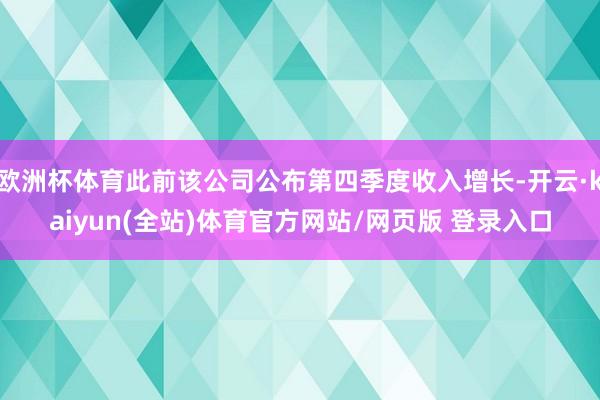 欧洲杯体育此前该公司公布第四季度收入增长-开云·kaiyun(全站)体育官方网站/网页版 登录入口