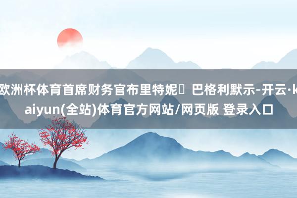 欧洲杯体育首席财务官布里特妮・巴格利默示-开云·kaiyun(全站)体育官方网站/网页版 登录入口