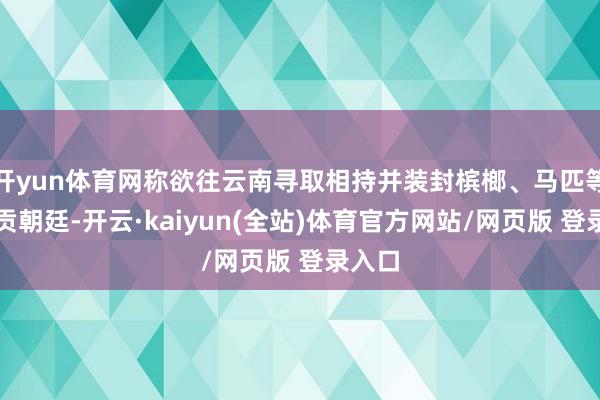 开yun体育网称欲往云南寻取相持并装封槟榔、马匹等物纳贡朝廷-开云·kaiyun(全站)体育官方网站/网页版 登录入口