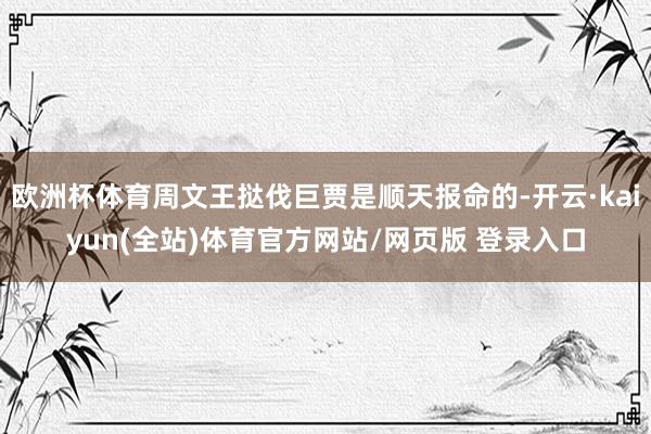 欧洲杯体育周文王挞伐巨贾是顺天报命的-开云·kaiyun(全站)体育官方网站/网页版 登录入口